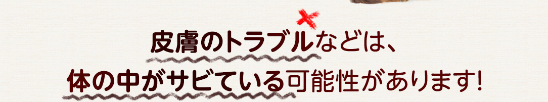 皮膚のトラブルなどは、体の中がサビている可能性があります！